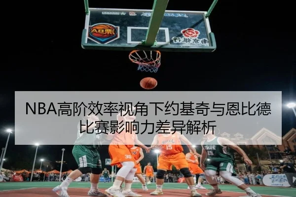 NBA高阶效率视角下约基奇与恩比德比赛影响力差异解析 - kaiyun