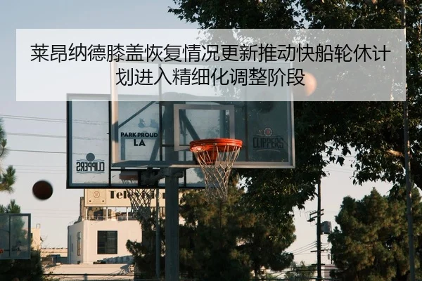 莱昂纳德膝盖恢复情况更新推动快船轮休计划进入精细化调整阶段 - kaiyun